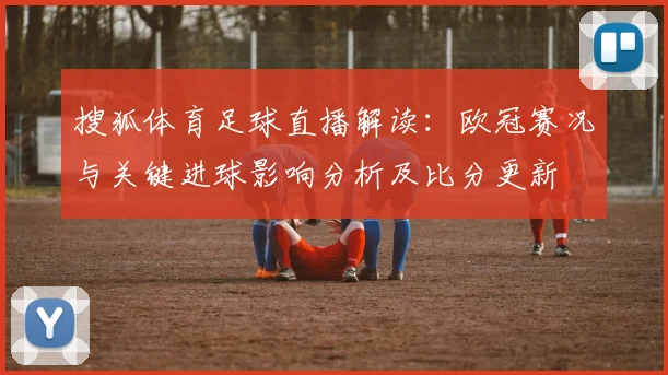 搜狐体育足球直播解读：欧冠赛况与关键进球影响分析及比分更新