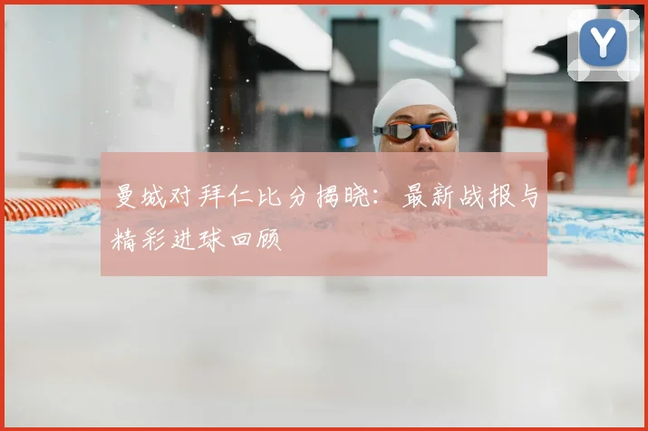 曼城对拜仁比分揭晓：最新战报与精彩进球回顾