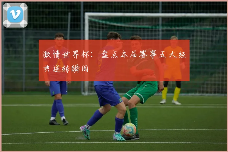 激情世界杯：盘点本届赛事五大经典逆转瞬间