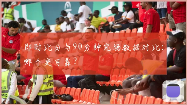 即时比分与90分钟完场数据对比：哪个更可靠？