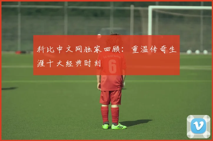 科比中文网独家回顾：重温传奇生涯十大经典时刻