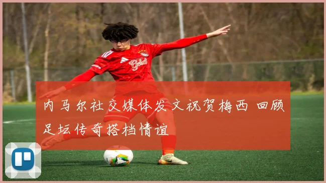 内马尔社交媒体发文祝贺梅西 回顾足坛传奇搭档情谊