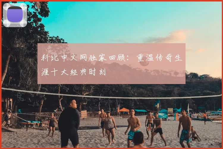 科比中文网独家回顾：重温传奇生涯十大经典时刻