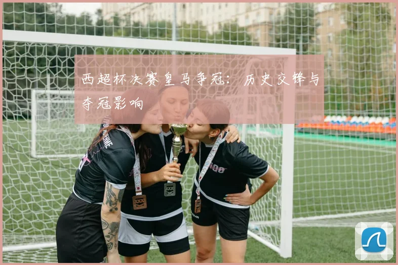 西超杯决赛皇马争冠：历史交锋与夺冠影响