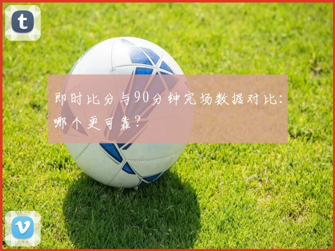 即时比分与90分钟完场数据对比：哪个更可靠？