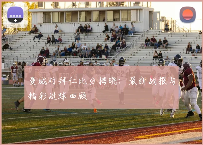 曼城对拜仁比分揭晓：最新战报与精彩进球回顾