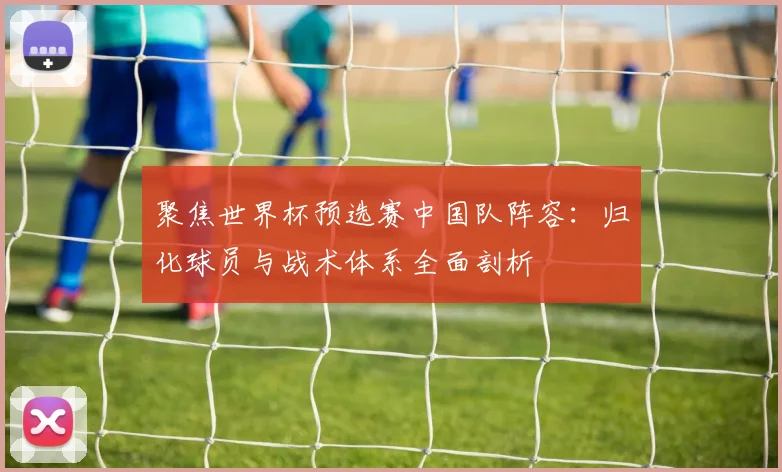 聚焦世界杯预选赛中国队阵容：归化球员与战术体系全面剖析