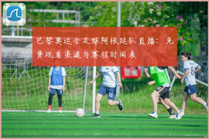 巴黎奥运会足球阿根廷队直播：免费观看渠道与赛程时间表