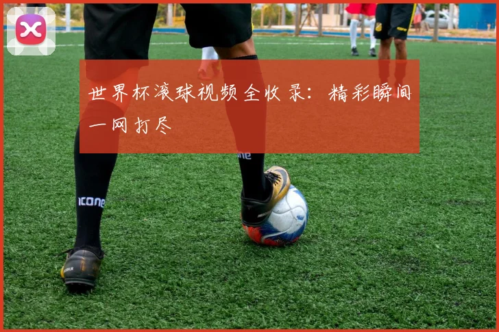 世界杯滚球视频全收录：精彩瞬间一网打尽