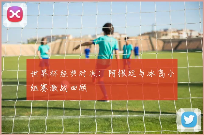 世界杯经典对决:阿根廷与冰岛小组赛激战回顾