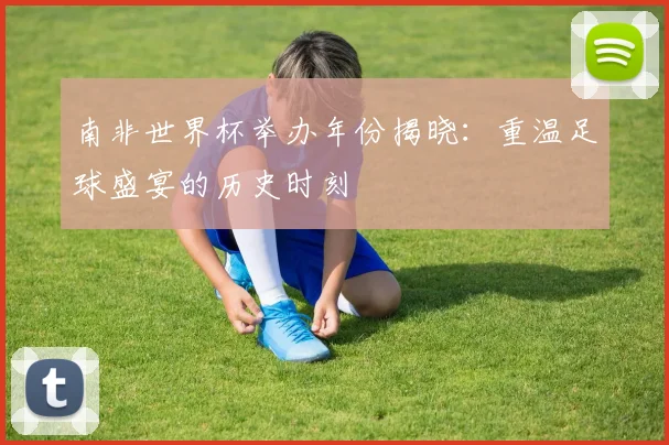 南非世界杯举办年份揭晓:重温足球盛宴的历史时刻
