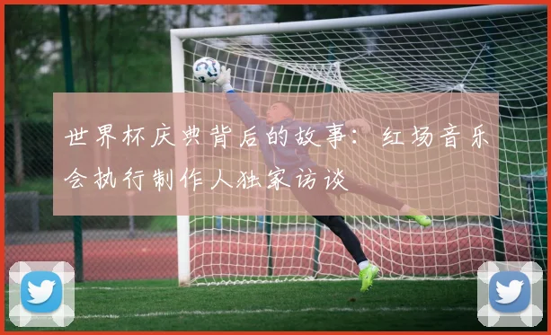 世界杯庆典背后的故事:红场音乐会执行制作人独家访谈