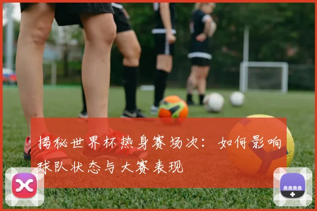揭秘世界杯热身赛场次：如何影响球队状态与大赛表现
