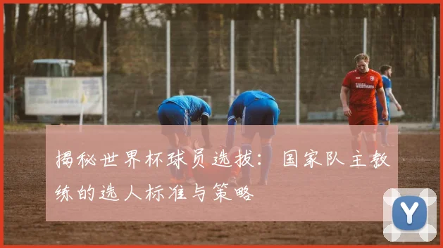 揭秘世界杯球员选拔：国家队主教练的选人标准与策略