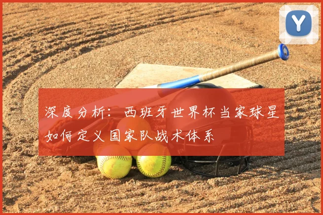 深度分析：西班牙世界杯当家球星如何定义国家队战术体系