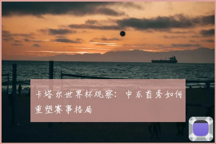 卡塔尔世界杯观察：中东首秀如何重塑赛事格局