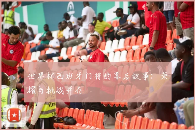 世界杯西班牙门将的幕后故事：荣耀与挑战并存
