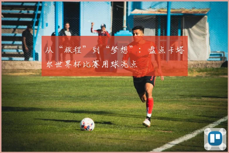 从“旅程”到“梦想”：盘点卡塔尔世界杯比赛用球亮点