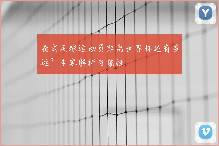 花式足球运动员距离世界杯还有多远？专家解析可能性
