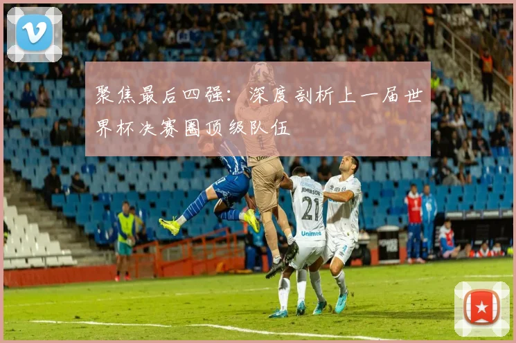 聚焦最后四强：深度剖析上一届世界杯决赛圈顶级队伍