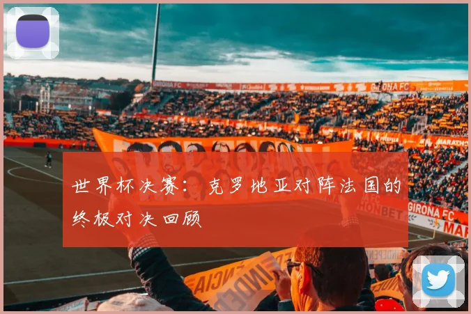 世界杯决赛：克罗地亚对阵法国的终极对决回顾