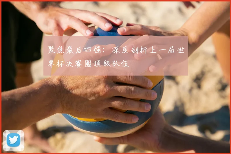 聚焦最后四强：深度剖析上一届世界杯决赛圈顶级队伍