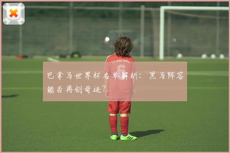 巴拿马世界杯名单解析：黑马阵容能否再创奇迹？