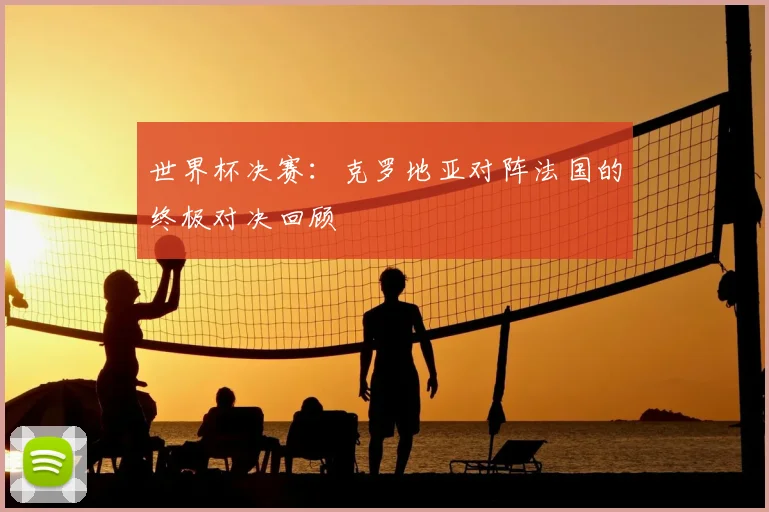 世界杯决赛：克罗地亚对阵法国的终极对决回顾