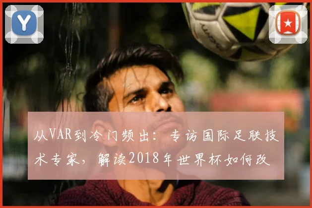 从VAR到冷门频出：专访国际足联技术专家，解读2018年世界杯如何改变足球