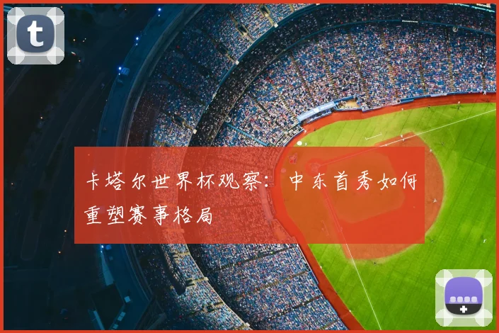 卡塔尔世界杯观察：中东首秀如何重塑赛事格局