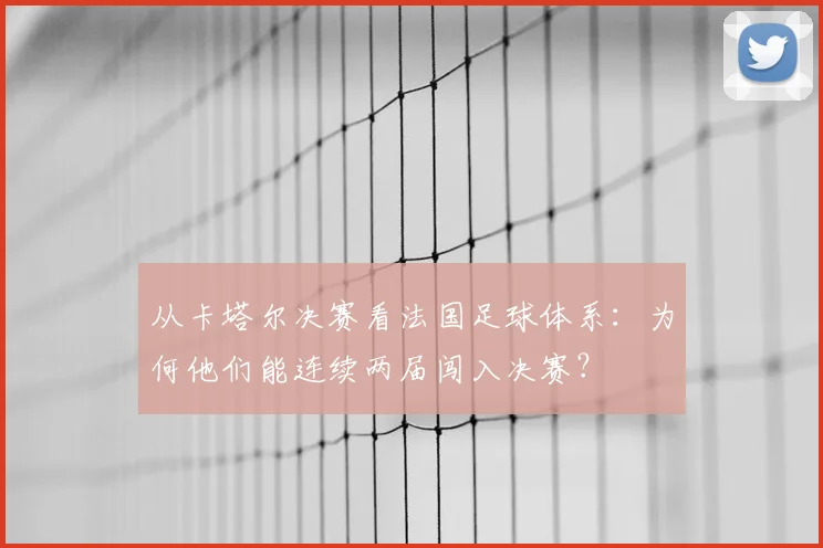 从卡塔尔决赛看法国足球体系：为何他们能连续两届闯入决赛？